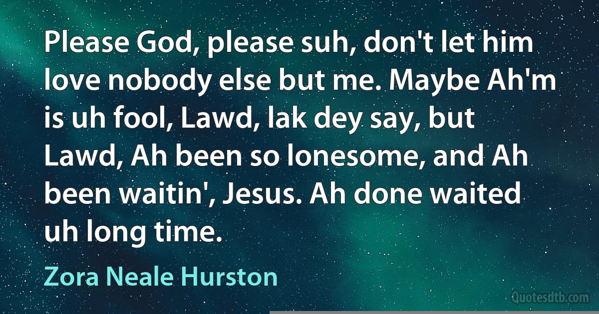 Please God, please suh, don't let him love nobody else but me. Maybe Ah'm is uh fool, Lawd, lak dey say, but Lawd, Ah been so lonesome, and Ah been waitin', Jesus. Ah done waited uh long time. (Zora Neale Hurston)