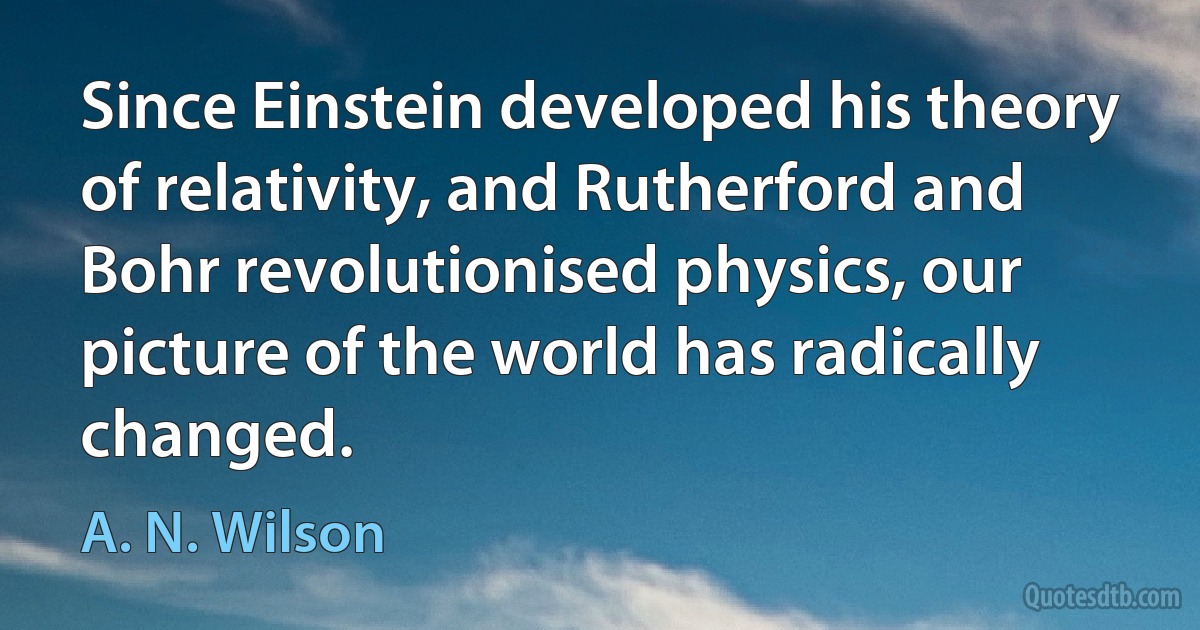 Since Einstein developed his theory of relativity, and Rutherford and Bohr revolutionised physics, our picture of the world has radically changed. (A. N. Wilson)