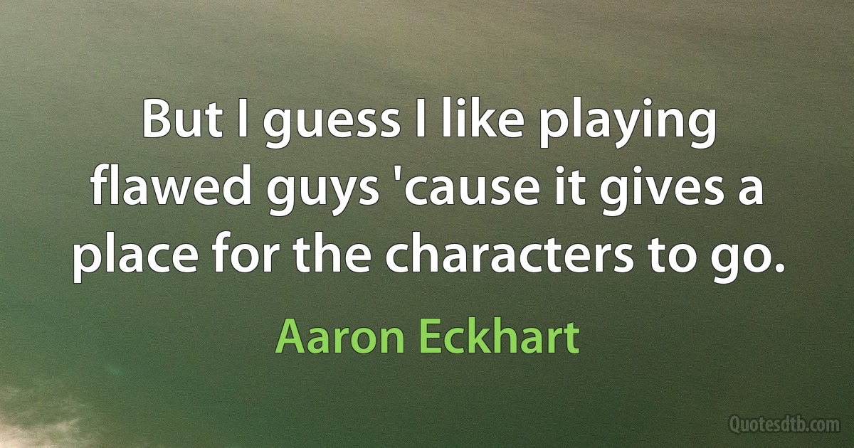 But I guess I like playing flawed guys 'cause it gives a place for the characters to go. (Aaron Eckhart)