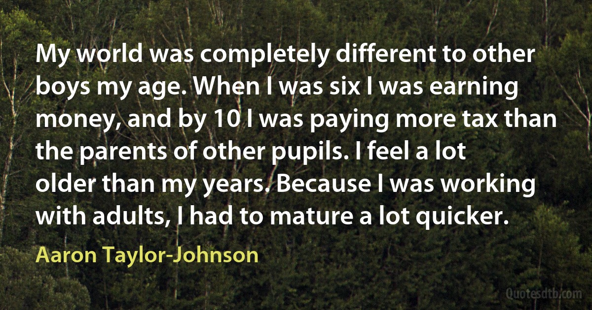 My world was completely different to other boys my age. When I was six I was earning money, and by 10 I was paying more tax than the parents of other pupils. I feel a lot older than my years. Because I was working with adults, I had to mature a lot quicker. (Aaron Taylor-Johnson)