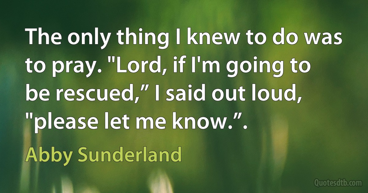 The only thing I knew to do was to pray. "Lord, if I'm going to be rescued,” I said out loud, "please let me know.”. (Abby Sunderland)