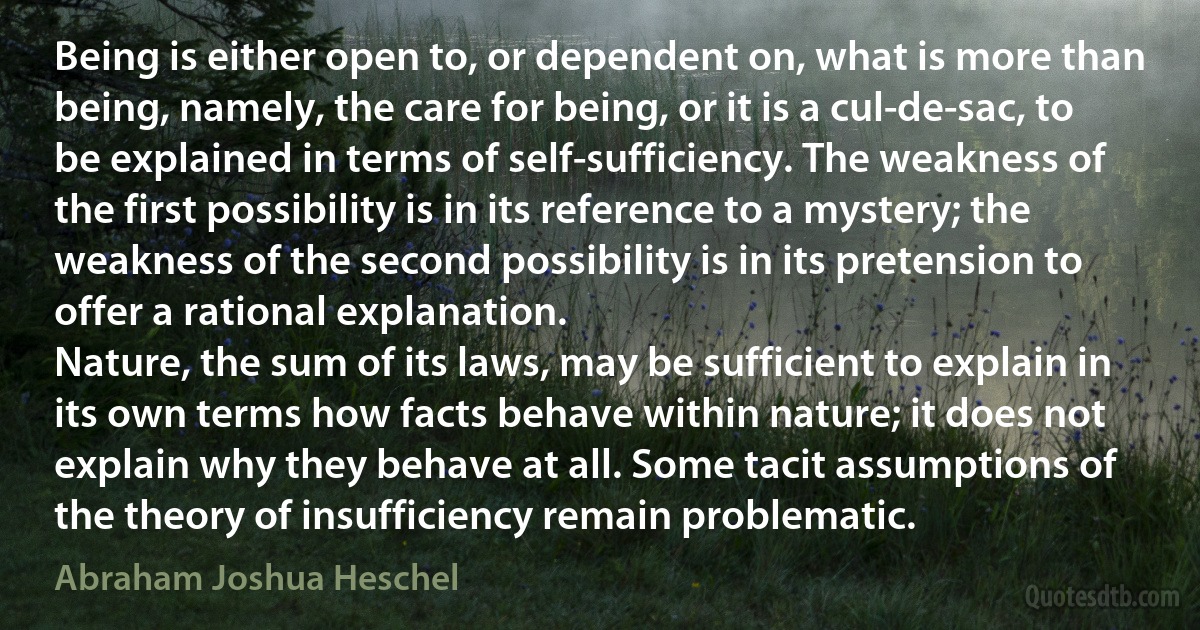 Being is either open to, or dependent on, what is more than being, namely, the care for being, or it is a cul-de-sac, to be explained in terms of self-sufficiency. The weakness of the first possibility is in its reference to a mystery; the weakness of the second possibility is in its pretension to offer a rational explanation.
Nature, the sum of its laws, may be sufficient to explain in its own terms how facts behave within nature; it does not explain why they behave at all. Some tacit assumptions of the theory of insufficiency remain problematic. (Abraham Joshua Heschel)