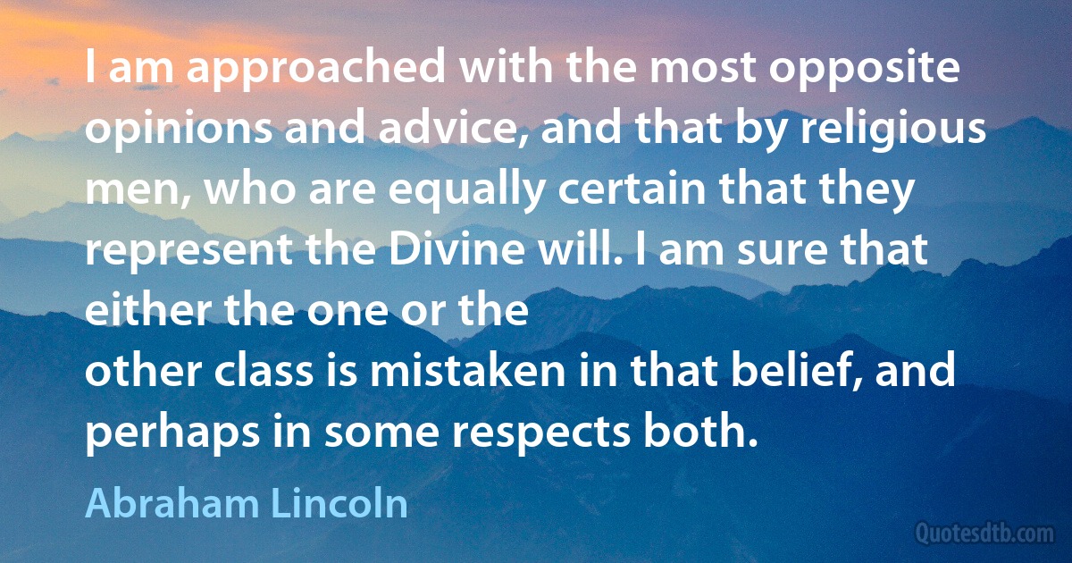 I am approached with the most opposite opinions and advice, and that by religious men, who are equally certain that they represent the Divine will. I am sure that either the one or the
other class is mistaken in that belief, and perhaps in some respects both. (Abraham Lincoln)