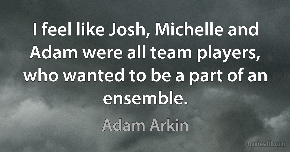 I feel like Josh, Michelle and Adam were all team players, who wanted to be a part of an ensemble. (Adam Arkin)