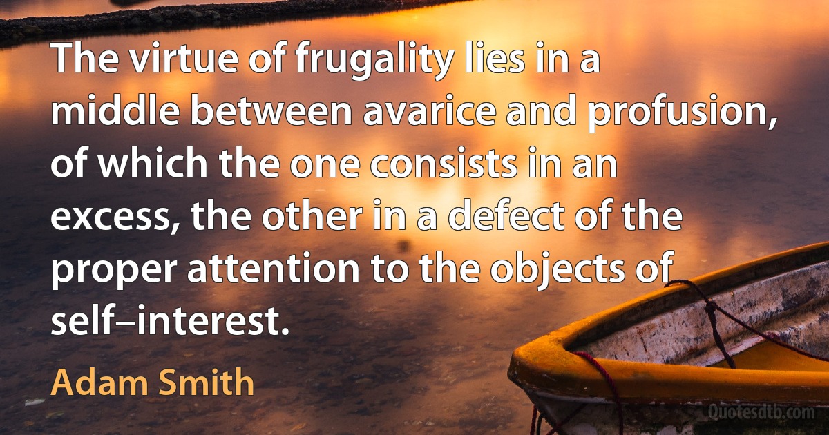 The virtue of frugality lies in a middle between avarice and profusion, of which the one consists in an excess, the other in a defect of the proper attention to the objects of self–interest. (Adam Smith)