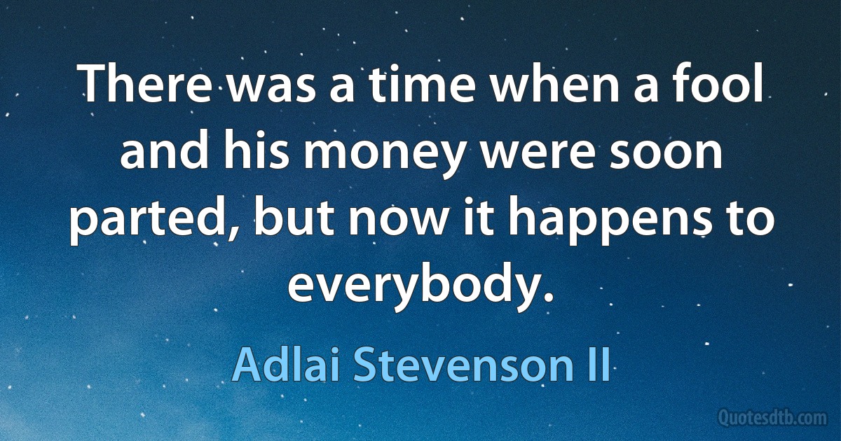 There was a time when a fool and his money were soon parted, but now it happens to everybody. (Adlai Stevenson II)