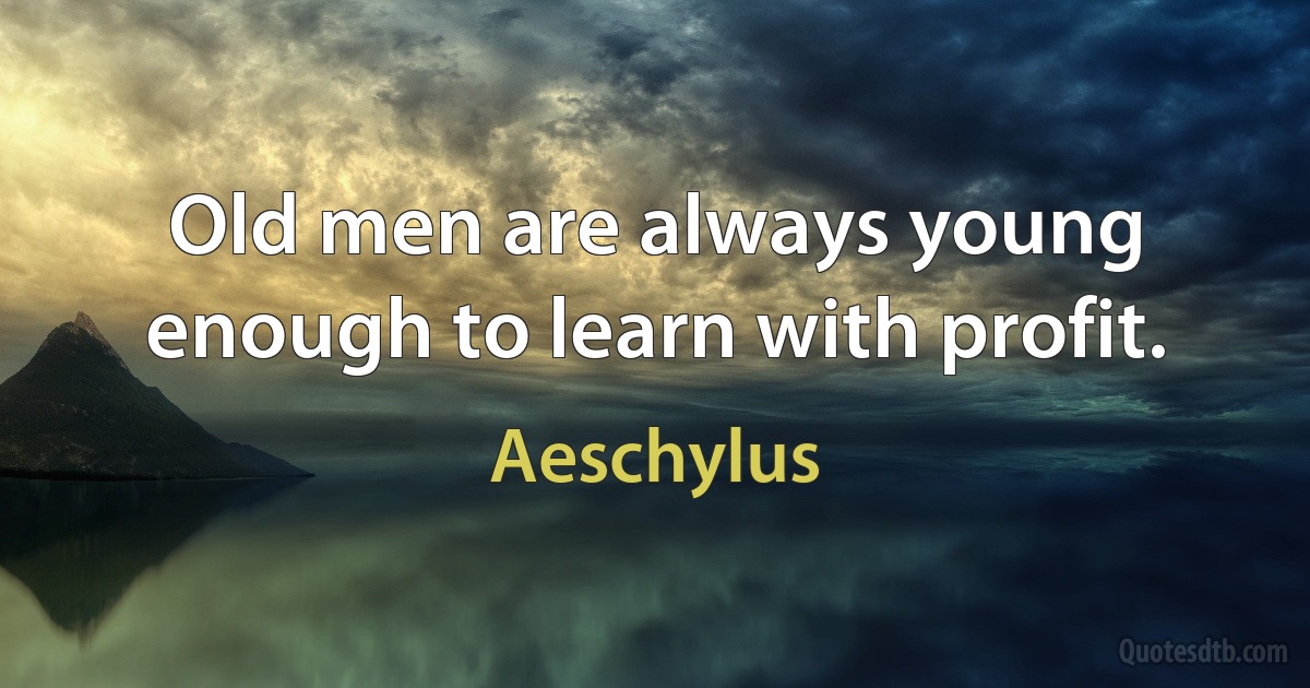 Old men are always young enough to learn with profit. (Aeschylus)