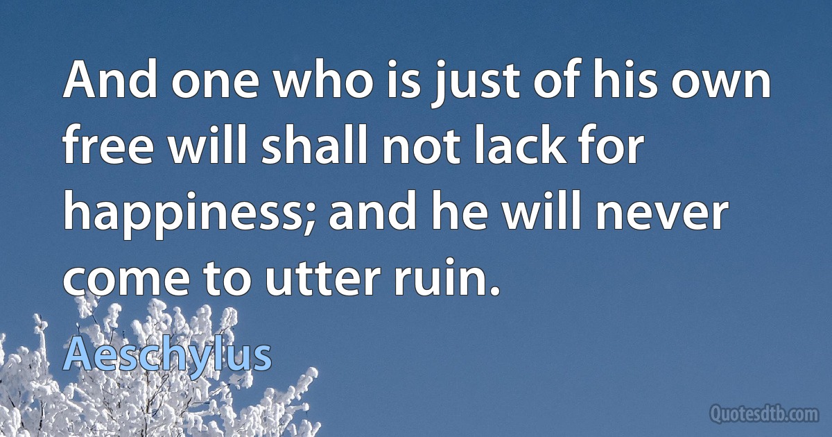 And one who is just of his own free will shall not lack for happiness; and he will never come to utter ruin. (Aeschylus)