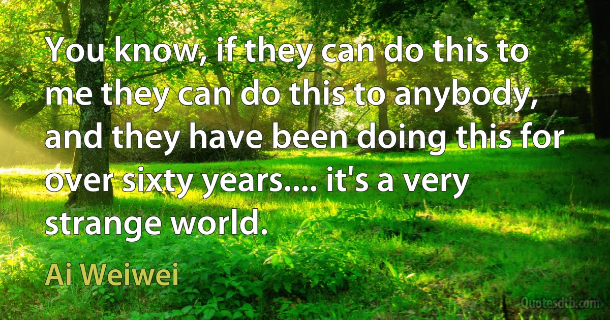 You know, if they can do this to me they can do this to anybody, and they have been doing this for over sixty years.... it's a very strange world. (Ai Weiwei)