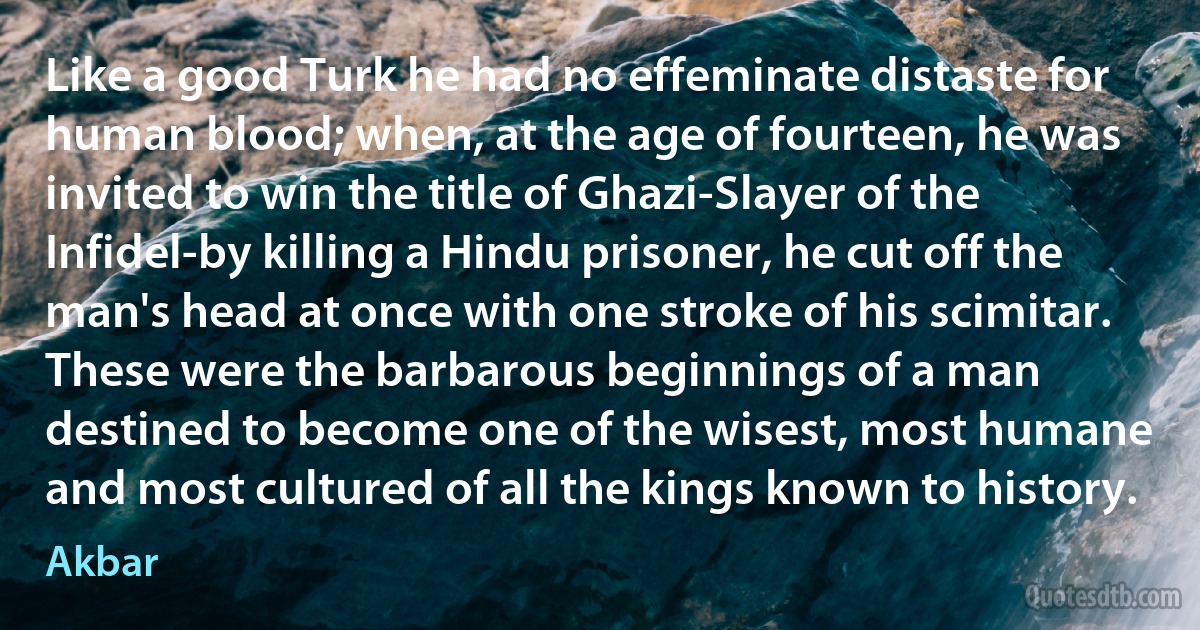 Like a good Turk he had no effeminate distaste for human blood; when, at the age of fourteen, he was invited to win the title of Ghazi-Slayer of the Infidel-by killing a Hindu prisoner, he cut off the man's head at once with one stroke of his scimitar. These were the barbarous beginnings of a man destined to become one of the wisest, most humane and most cultured of all the kings known to history. (Akbar)