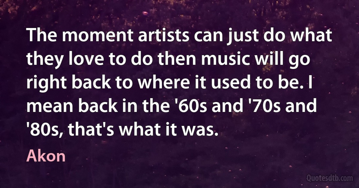 The moment artists can just do what they love to do then music will go right back to where it used to be. I mean back in the '60s and '70s and '80s, that's what it was. (Akon)