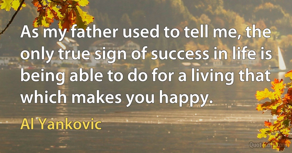 As my father used to tell me, the only true sign of success in life is being able to do for a living that which makes you happy. (Al Yankovic)