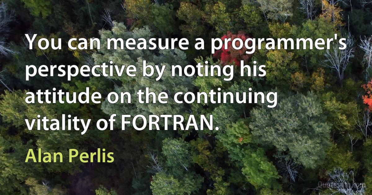 You can measure a programmer's perspective by noting his attitude on the continuing vitality of FORTRAN. (Alan Perlis)