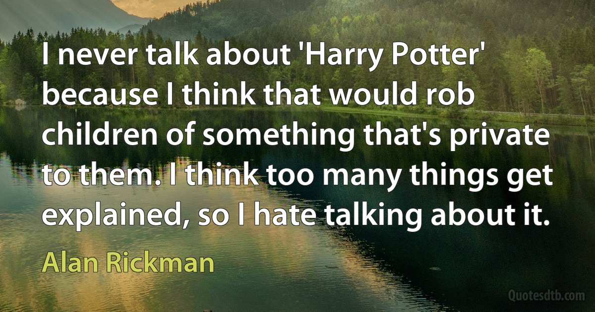 I never talk about 'Harry Potter' because I think that would rob children of something that's private to them. I think too many things get explained, so I hate talking about it. (Alan Rickman)