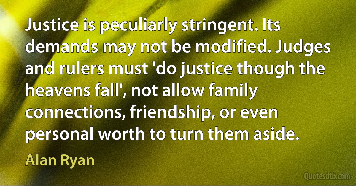 Justice is peculiarly stringent. Its demands may not be modified. Judges and rulers must 'do justice though the heavens fall', not allow family connections, friendship, or even personal worth to turn them aside. (Alan Ryan)