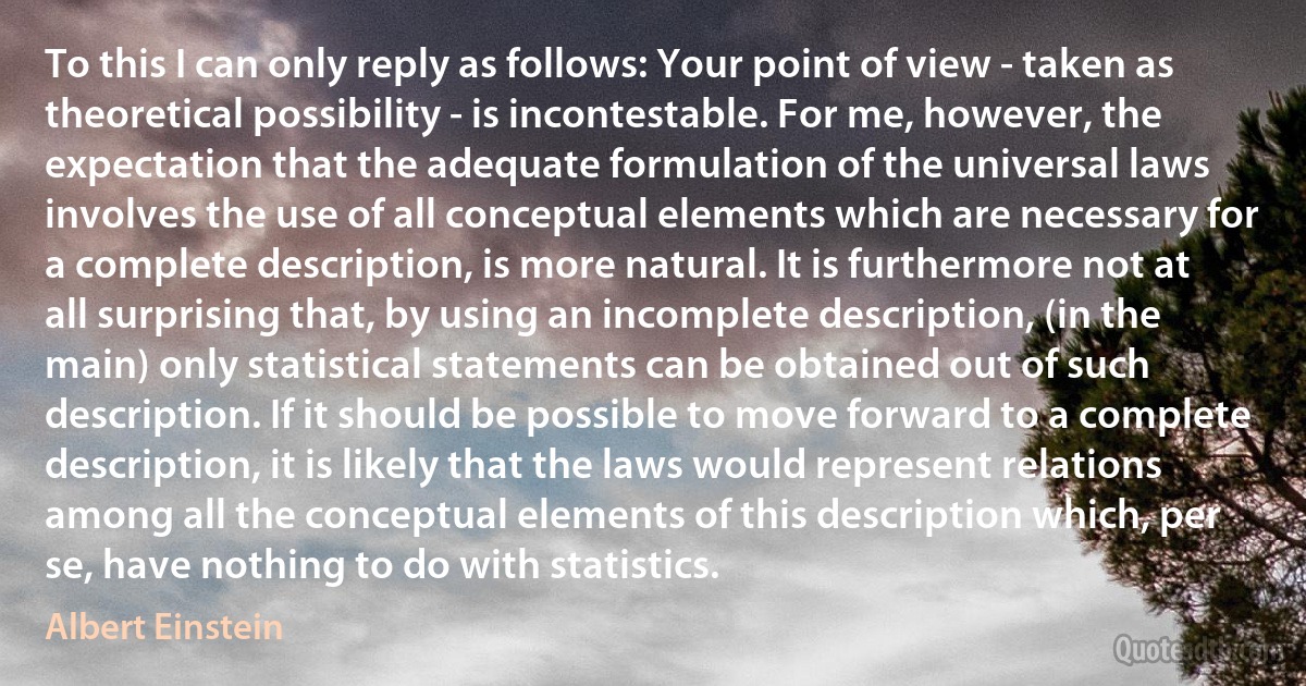 To this I can only reply as follows: Your point of view - taken as theoretical possibility - is incontestable. For me, however, the expectation that the adequate formulation of the universal laws involves the use of all conceptual elements which are necessary for a complete description, is more natural. It is furthermore not at all surprising that, by using an incomplete description, (in the main) only statistical statements can be obtained out of such description. If it should be possible to move forward to a complete description, it is likely that the laws would represent relations among all the conceptual elements of this description which, per se, have nothing to do with statistics. (Albert Einstein)