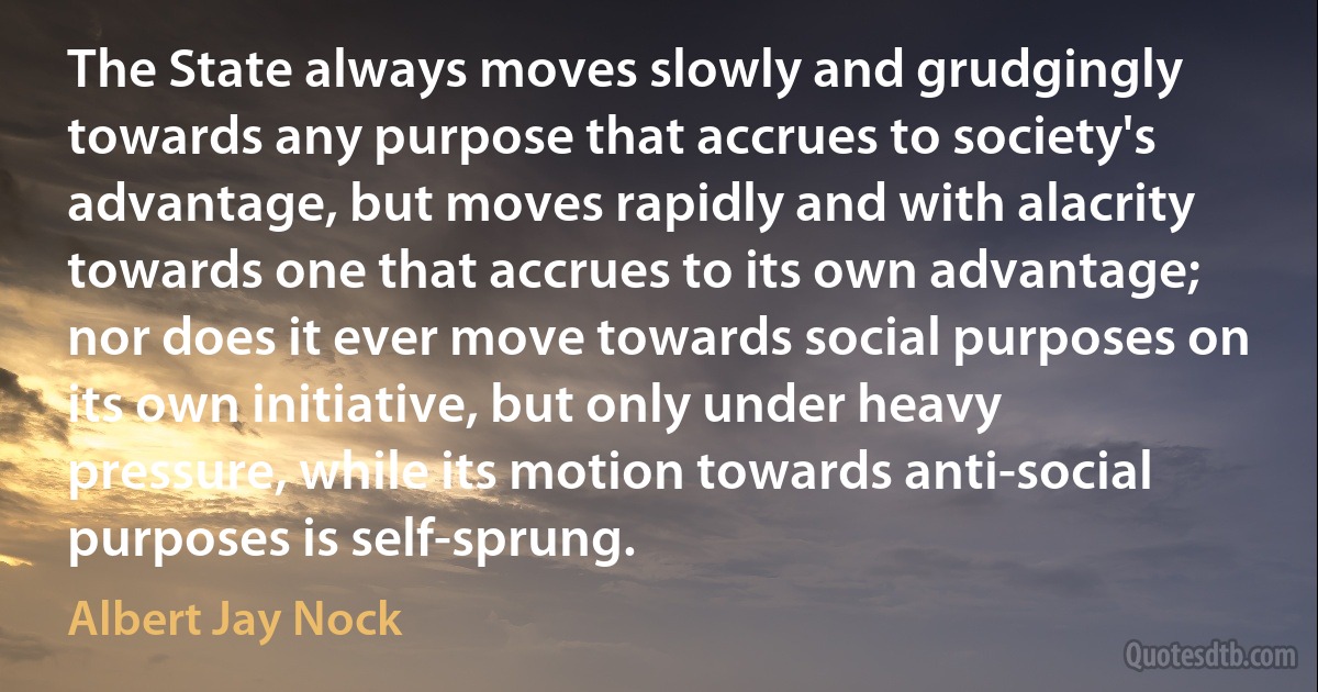 The State always moves slowly and grudgingly towards any purpose that accrues to society's advantage, but moves rapidly and with alacrity towards one that accrues to its own advantage; nor does it ever move towards social purposes on its own initiative, but only under heavy pressure, while its motion towards anti-social purposes is self-sprung. (Albert Jay Nock)