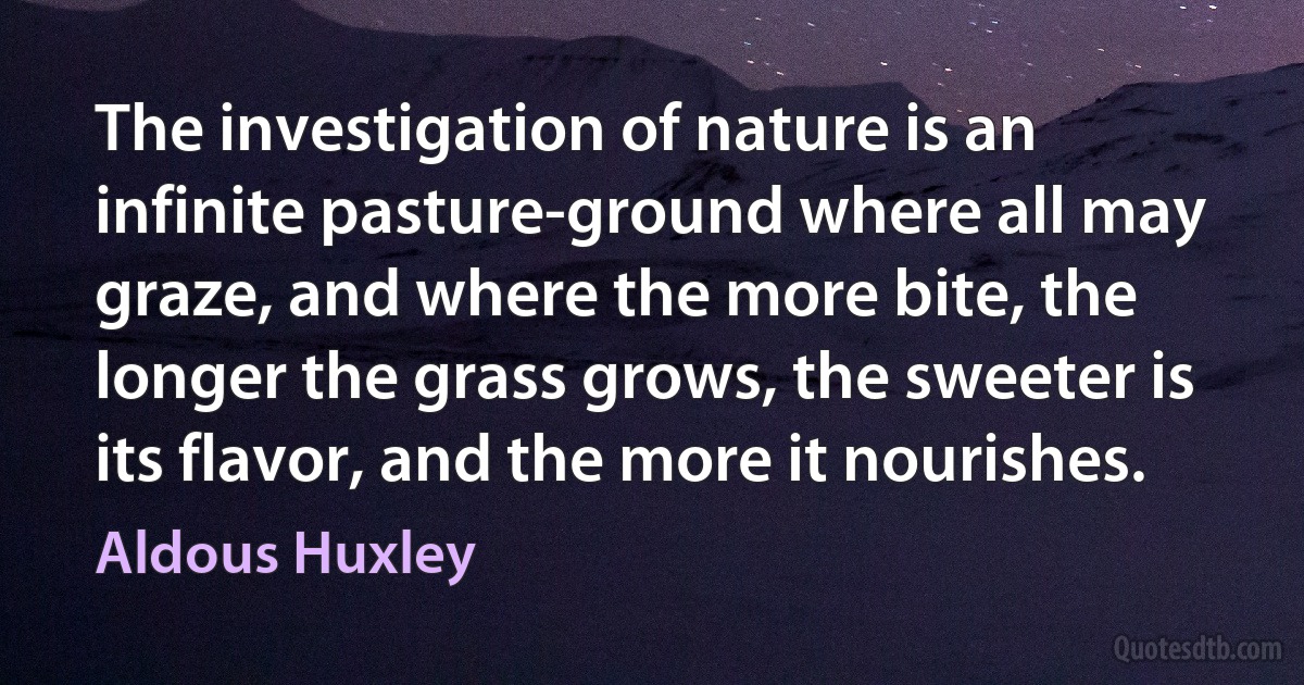 The investigation of nature is an infinite pasture-ground where all may graze, and where the more bite, the longer the grass grows, the sweeter is its flavor, and the more it nourishes. (Aldous Huxley)