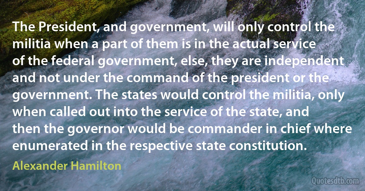 The President, and government, will only control the militia when a part of them is in the actual service of the federal government, else, they are independent and not under the command of the president or the government. The states would control the militia, only when called out into the service of the state, and then the governor would be commander in chief where enumerated in the respective state constitution. (Alexander Hamilton)