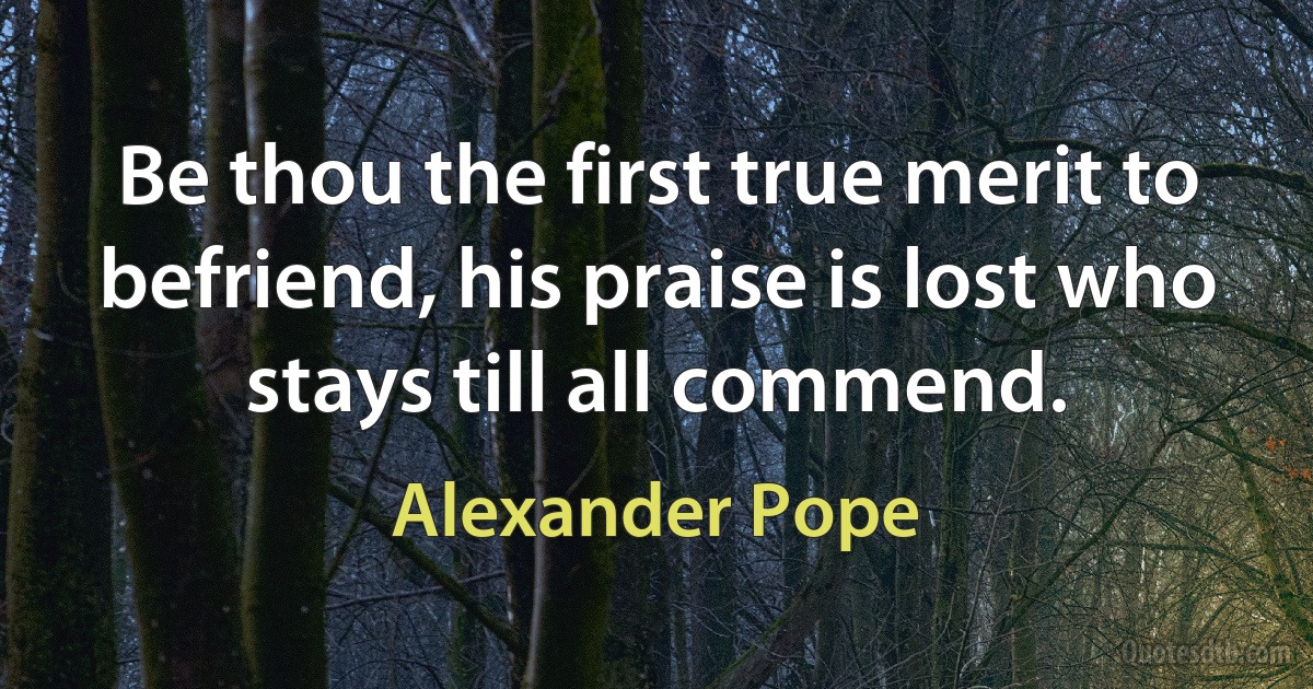 Be thou the first true merit to befriend, his praise is lost who stays till all commend. (Alexander Pope)