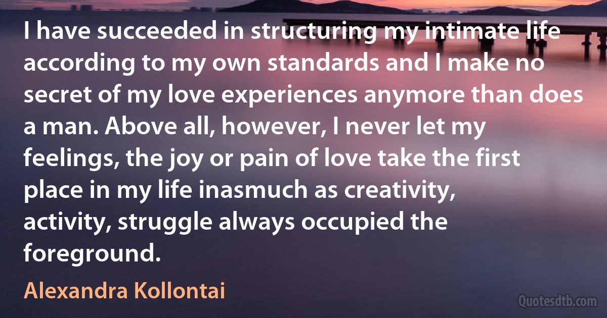 I have succeeded in structuring my intimate life according to my own standards and I make no secret of my love experiences anymore than does a man. Above all, however, I never let my feelings, the joy or pain of love take the first place in my life inasmuch as creativity, activity, struggle always occupied the foreground. (Alexandra Kollontai)