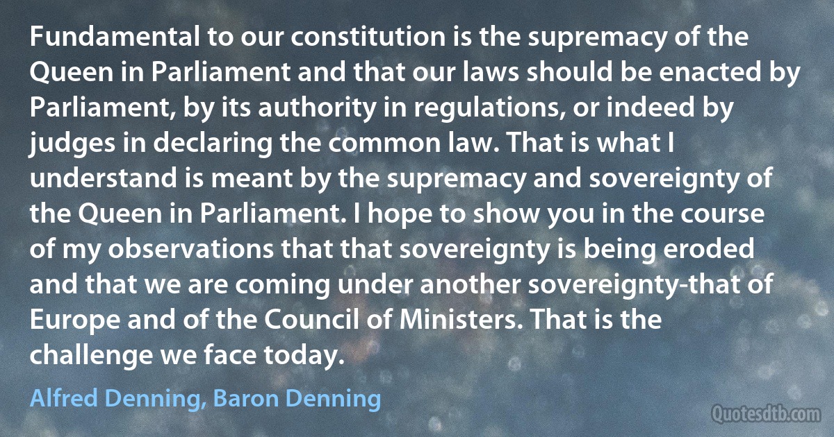 Fundamental to our constitution is the supremacy of the Queen in Parliament and that our laws should be enacted by Parliament, by its authority in regulations, or indeed by judges in declaring the common law. That is what I understand is meant by the supremacy and sovereignty of the Queen in Parliament. I hope to show you in the course of my observations that that sovereignty is being eroded and that we are coming under another sovereignty-that of Europe and of the Council of Ministers. That is the challenge we face today. (Alfred Denning, Baron Denning)