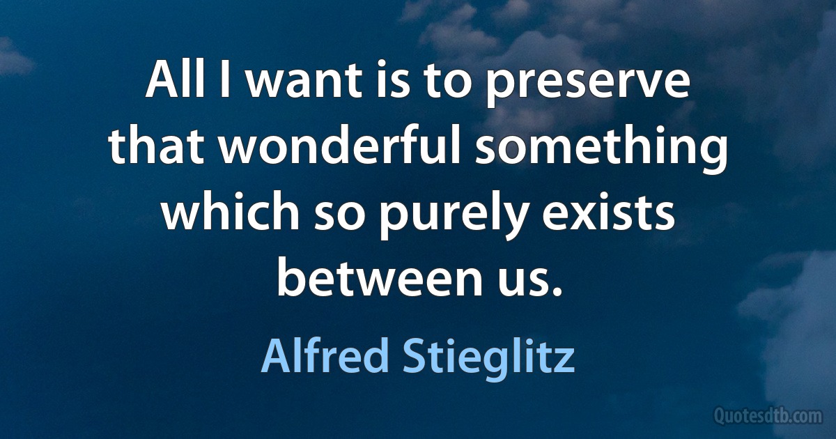 All I want is to preserve that wonderful something which so purely exists between us. (Alfred Stieglitz)