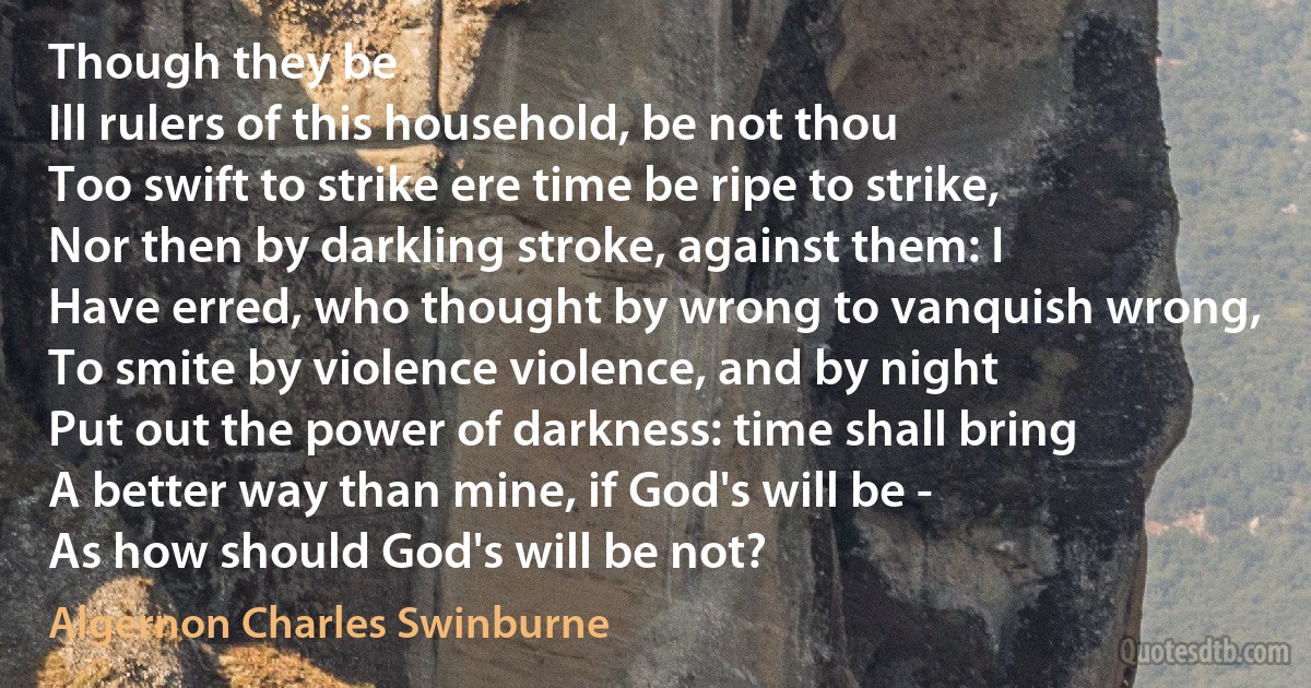 Though they be
Ill rulers of this household, be not thou
Too swift to strike ere time be ripe to strike,
Nor then by darkling stroke, against them: I
Have erred, who thought by wrong to vanquish wrong,
To smite by violence violence, and by night
Put out the power of darkness: time shall bring
A better way than mine, if God's will be -
As how should God's will be not? (Algernon Charles Swinburne)