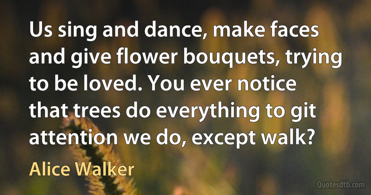 Us sing and dance, make faces and give flower bouquets, trying to be loved. You ever notice that trees do everything to git attention we do, except walk? (Alice Walker)