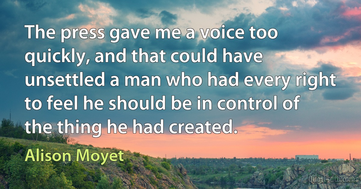 The press gave me a voice too quickly, and that could have unsettled a man who had every right to feel he should be in control of the thing he had created. (Alison Moyet)