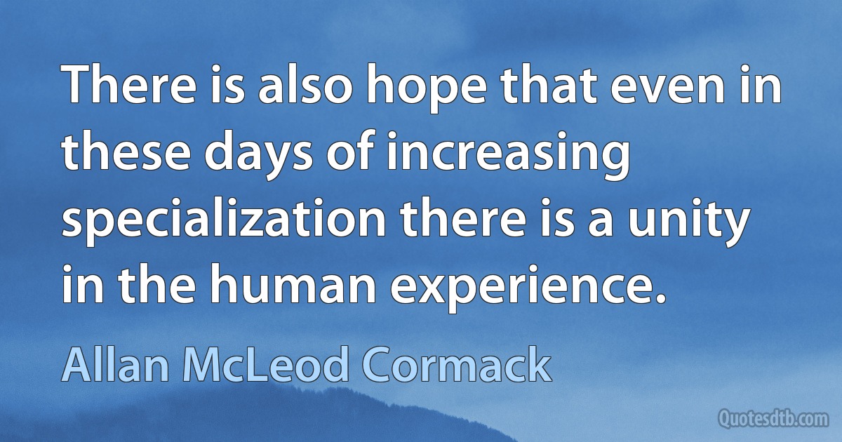 There is also hope that even in these days of increasing specialization there is a unity in the human experience. (Allan McLeod Cormack)