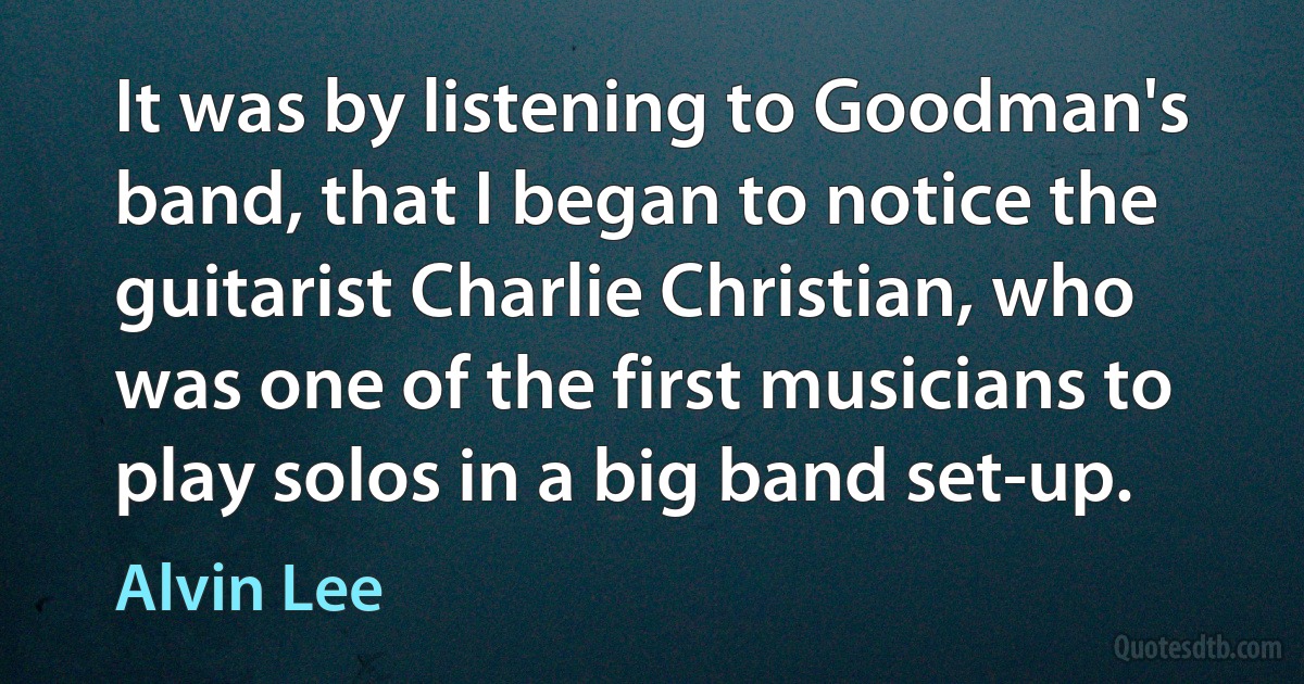 It was by listening to Goodman's band, that I began to notice the guitarist Charlie Christian, who was one of the first musicians to play solos in a big band set-up. (Alvin Lee)