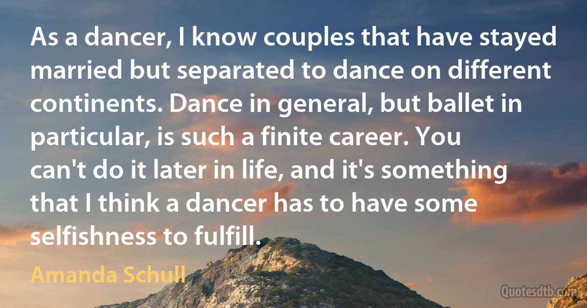 As a dancer, I know couples that have stayed married but separated to dance on different continents. Dance in general, but ballet in particular, is such a finite career. You can't do it later in life, and it's something that I think a dancer has to have some selfishness to fulfill. (Amanda Schull)