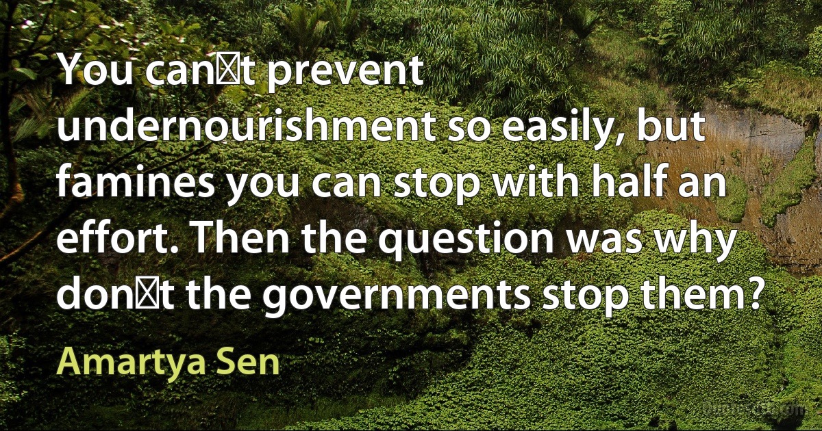 You cant prevent undernourishment so easily, but famines you can stop with half an effort. Then the question was why dont the governments stop them? (Amartya Sen)