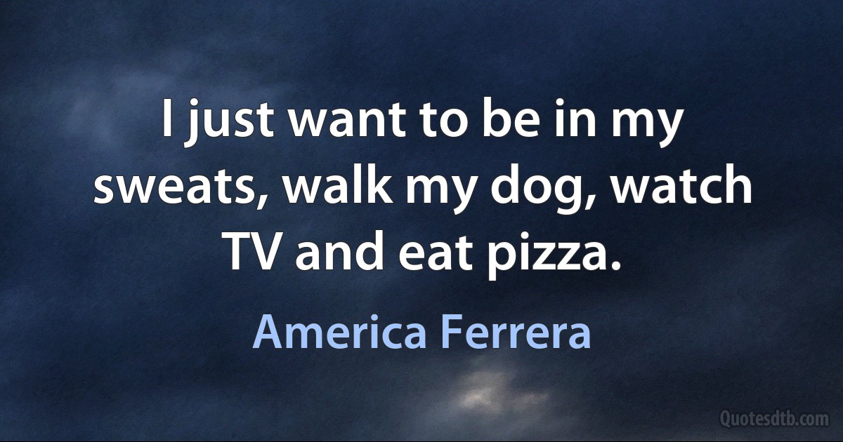 I just want to be in my sweats, walk my dog, watch TV and eat pizza. (America Ferrera)