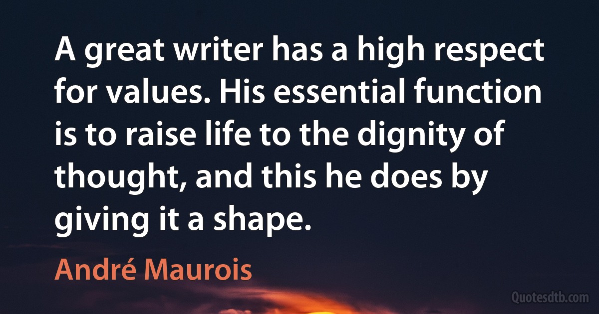 A great writer has a high respect for values. His essential function is to raise life to the dignity of thought, and this he does by giving it a shape. (André Maurois)