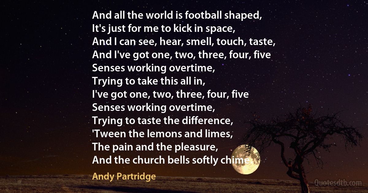 And all the world is football shaped,
It's just for me to kick in space,
And I can see, hear, smell, touch, taste,
And I've got one, two, three, four, five
Senses working overtime,
Trying to take this all in,
I've got one, two, three, four, five
Senses working overtime,
Trying to taste the difference,
'Tween the lemons and limes,
The pain and the pleasure,
And the church bells softly chime. (Andy Partridge)