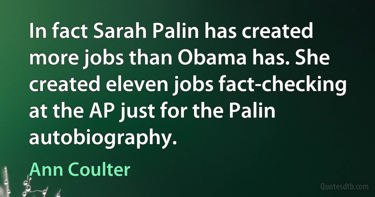 In fact Sarah Palin has created more jobs than Obama has. She created eleven jobs fact-checking at the AP just for the Palin autobiography. (Ann Coulter)