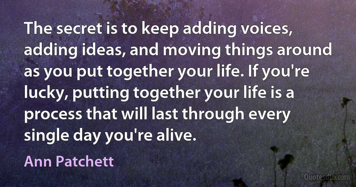 The secret is to keep adding voices, adding ideas, and moving things around as you put together your life. If you're lucky, putting together your life is a process that will last through every single day you're alive. (Ann Patchett)