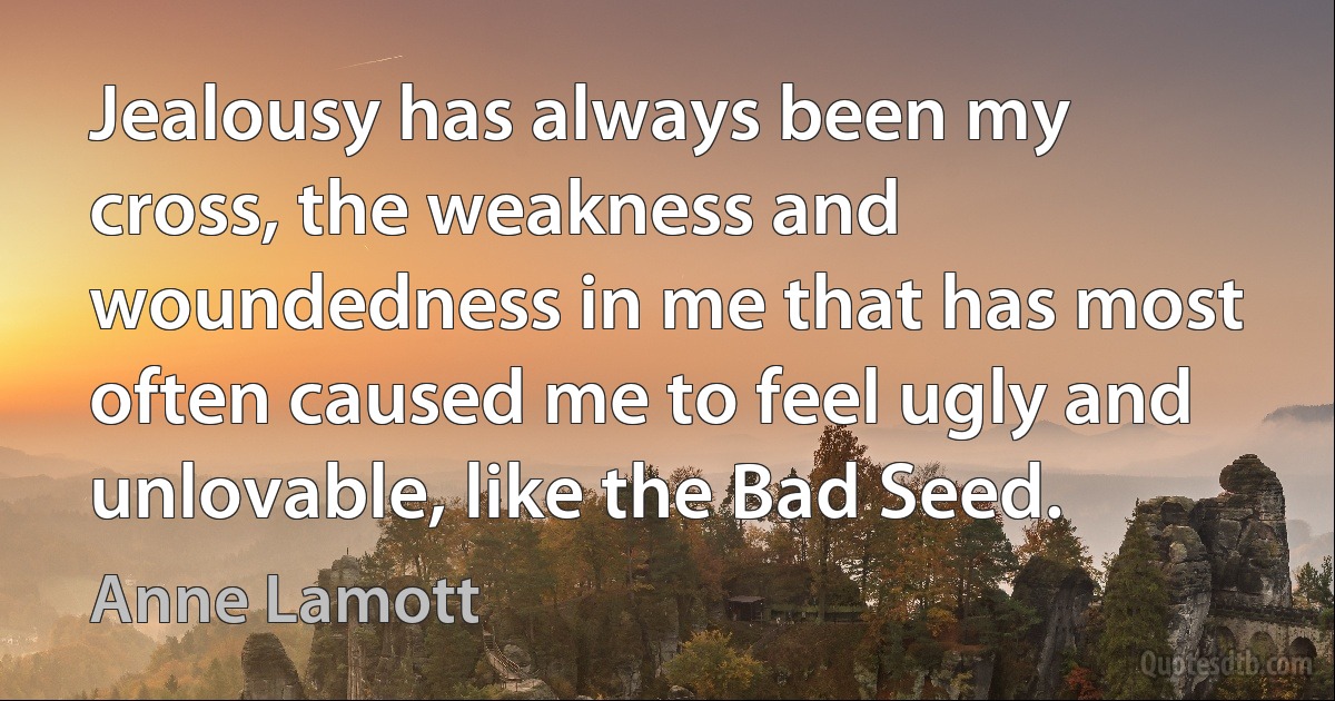 Jealousy has always been my cross, the weakness and woundedness in me that has most often caused me to feel ugly and unlovable, like the Bad Seed. (Anne Lamott)