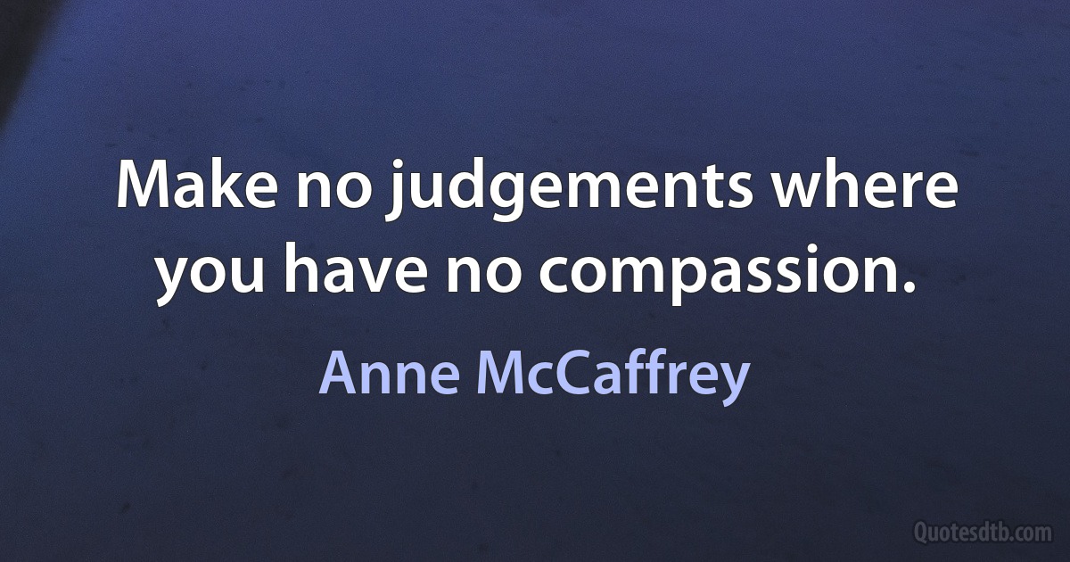 Make no judgements where you have no compassion. (Anne McCaffrey)