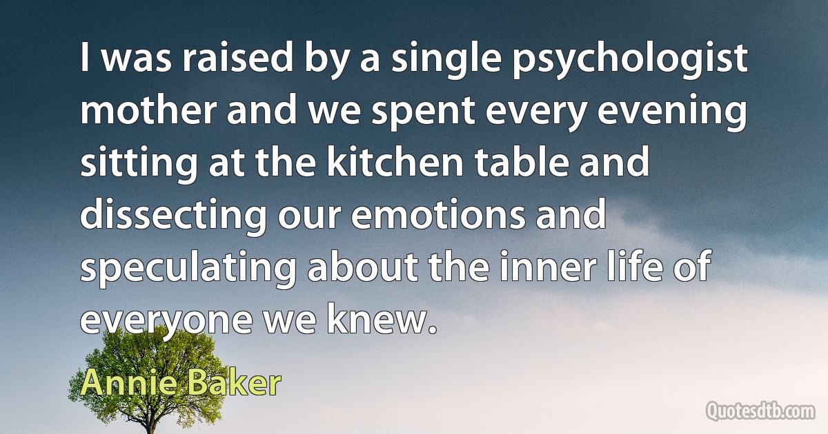 I was raised by a single psychologist mother and we spent every evening sitting at the kitchen table and dissecting our emotions and speculating about the inner life of everyone we knew. (Annie Baker)