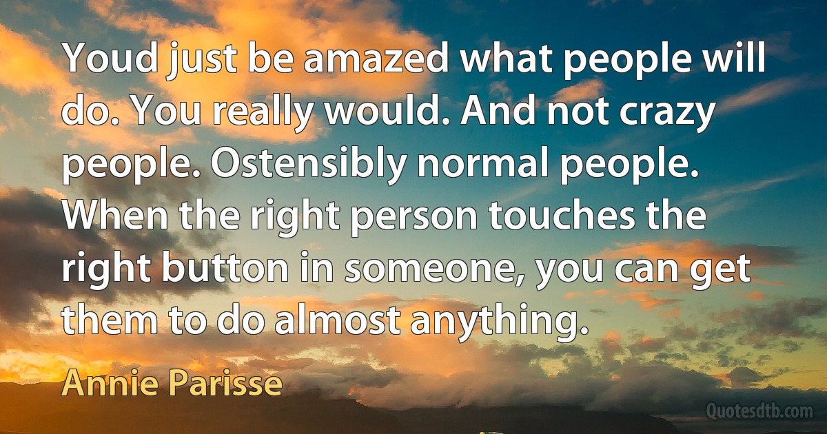 Youd just be amazed what people will do. You really would. And not crazy people. Ostensibly normal people. When the right person touches the right button in someone, you can get them to do almost anything. (Annie Parisse)