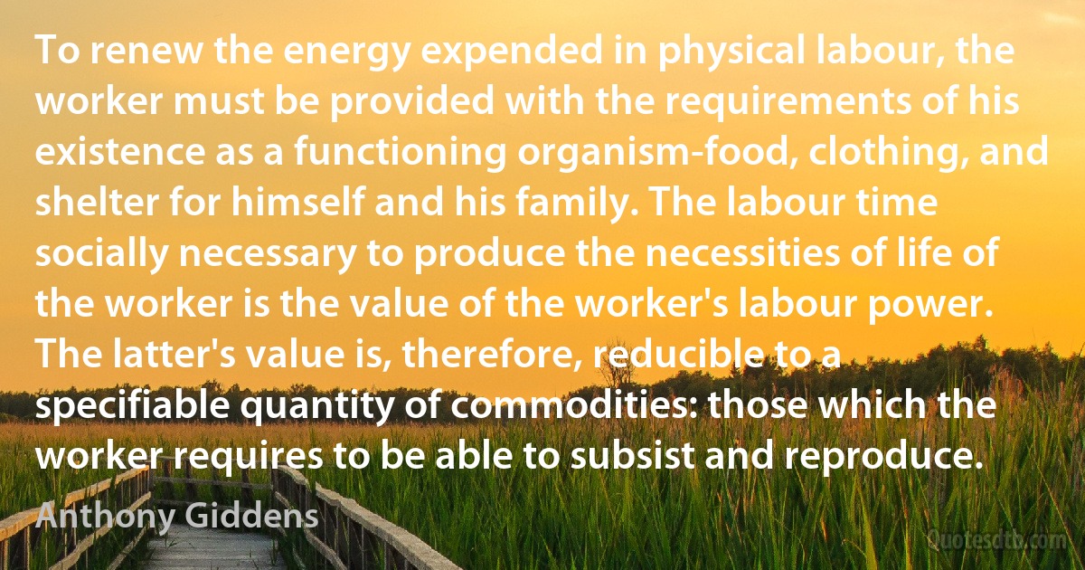 To renew the energy expended in physical labour, the worker must be provided with the requirements of his existence as a functioning organism-food, clothing, and shelter for himself and his family. The labour time socially necessary to produce the necessities of life of the worker is the value of the worker's labour power. The latter's value is, therefore, reducible to a specifiable quantity of commodities: those which the worker requires to be able to subsist and reproduce. (Anthony Giddens)