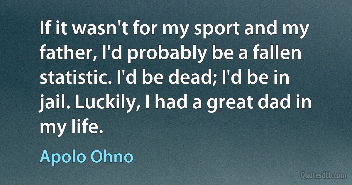 If it wasn't for my sport and my father, I'd probably be a fallen statistic. I'd be dead; I'd be in jail. Luckily, I had a great dad in my life. (Apolo Ohno)