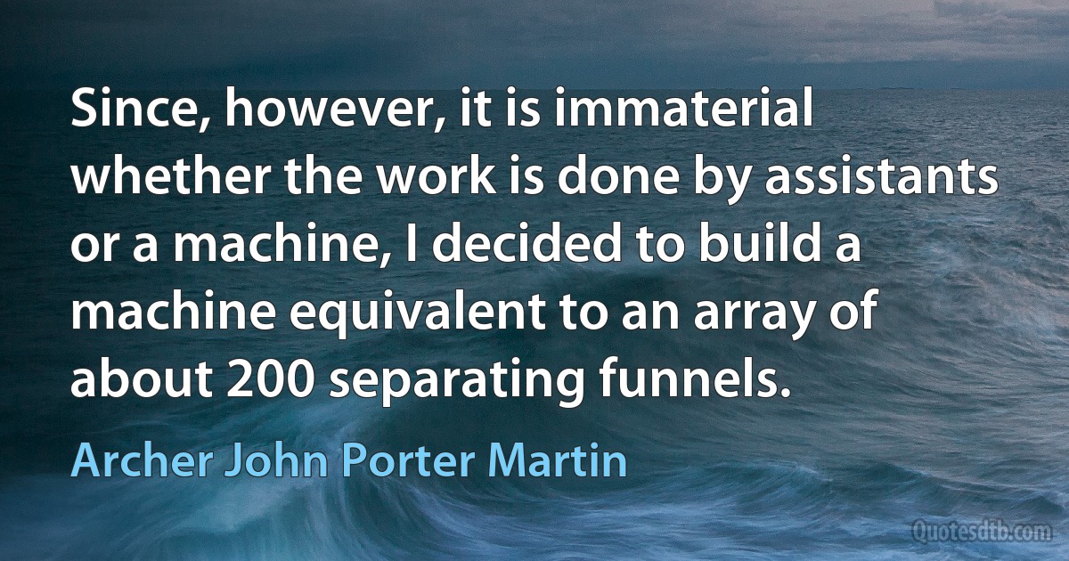 Since, however, it is immaterial whether the work is done by assistants or a machine, I decided to build a machine equivalent to an array of about 200 separating funnels. (Archer John Porter Martin)