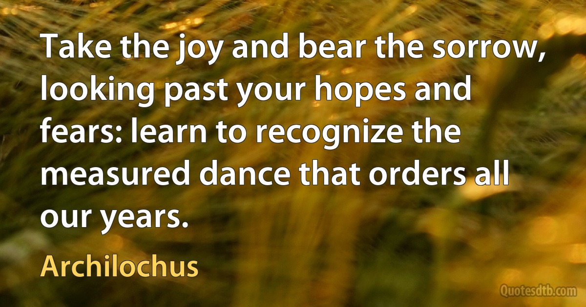 Take the joy and bear the sorrow, looking past your hopes and fears: learn to recognize the measured dance that orders all our years. (Archilochus)