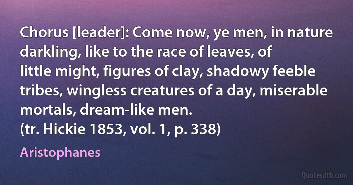 Chorus [leader]: Come now, ye men, in nature darkling, like to the race of leaves, of little might, figures of clay, shadowy feeble tribes, wingless creatures of a day, miserable mortals, dream-like men.
(tr. Hickie 1853, vol. 1, p. 338) (Aristophanes)