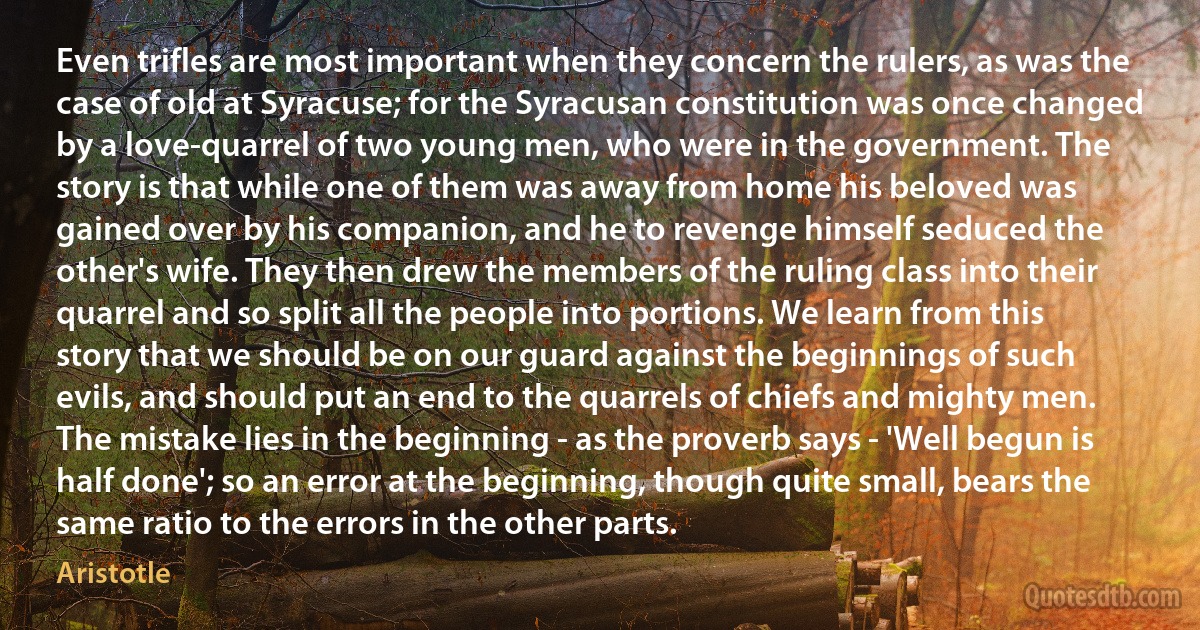 Even trifles are most important when they concern the rulers, as was the case of old at Syracuse; for the Syracusan constitution was once changed by a love-quarrel of two young men, who were in the government. The story is that while one of them was away from home his beloved was gained over by his companion, and he to revenge himself seduced the other's wife. They then drew the members of the ruling class into their quarrel and so split all the people into portions. We learn from this story that we should be on our guard against the beginnings of such evils, and should put an end to the quarrels of chiefs and mighty men. The mistake lies in the beginning - as the proverb says - 'Well begun is half done'; so an error at the beginning, though quite small, bears the same ratio to the errors in the other parts. (Aristotle)