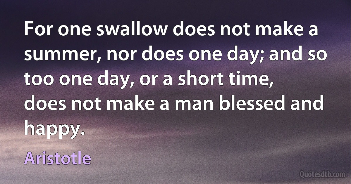 For one swallow does not make a summer, nor does one day; and so too one day, or a short time, does not make a man blessed and happy. (Aristotle)